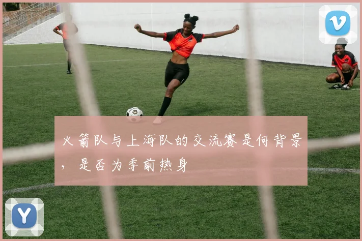 火箭队与上海队的交流赛是何背景，是否为季前热身