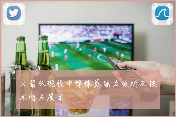火箭队现役中锋球员能力分析及技术特点展示