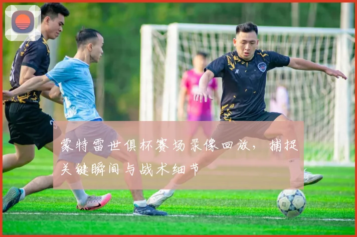 蒙特雷世俱杯赛场录像回放，捕捉关键瞬间与战术细节